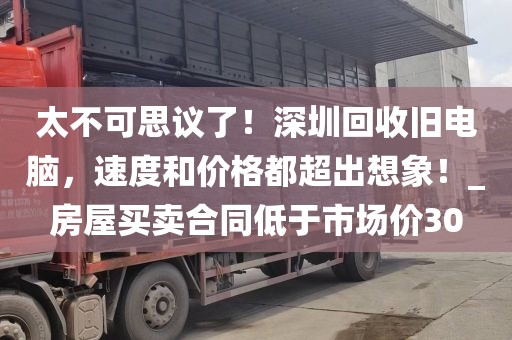 太不可思議了！深圳回收舊電腦，速度和價格都超出想象！_房屋買賣合同低于市場價30