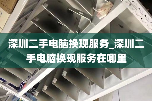 深圳二手電腦換現(xiàn)服務(wù)_深圳二手電腦換現(xiàn)服務(wù)在哪里