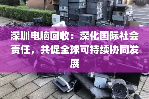 深圳電腦回收：深化國(guó)際社會(huì)責(zé)任，共促全球可持續(xù)協(xié)同發(fā)展