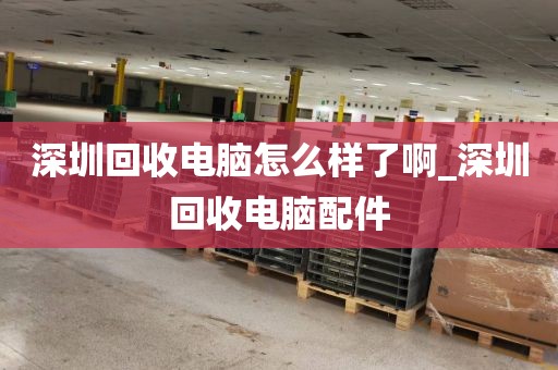 深圳回收電腦怎么樣了啊_深圳回收電腦配件